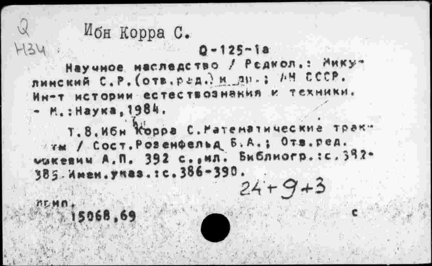 ﻿р--------------------------------------------
Ибн Корра С.
ШЧ ■	0-125-1*
Научное наследство / Рсдкол.: Мику-линский С.Р. (отв.редЛ и.-.’»1* • АН СССР. Ин-т истории естествознания и техники. - Н.;Наука,198^.
Т. 8. Ибн *кх>рра С.Математические тракте / С ос т. Р оз енфел ь Б . А. ; Ота.ред.
микеаим А.П. 392 с.»ил. Библиогр.:с.>Я2-385■Имен.указ.:с.386-390.
Л£.НП, 15068.69	с
л . - ,. '•  . .• ■ ■